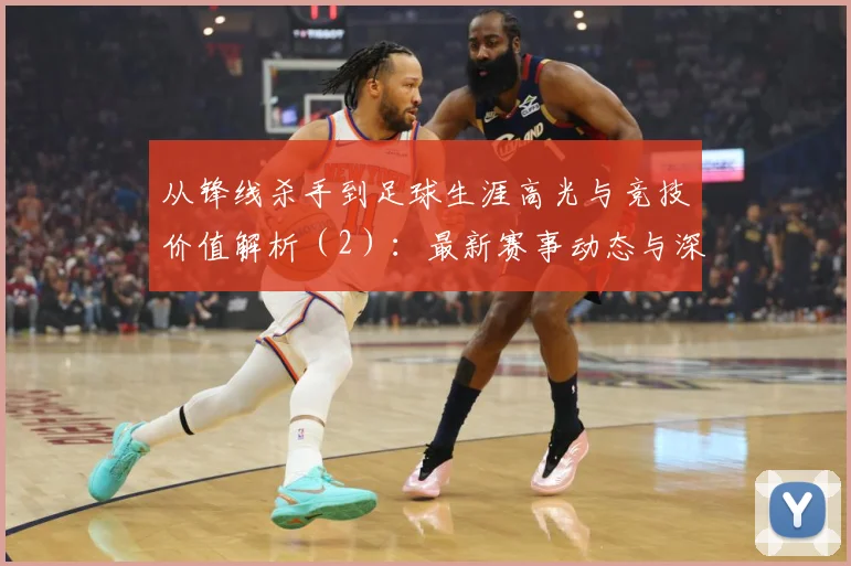 从锋线杀手到足球生涯高光与竞技价值解析（2）：最新赛事动态与深度分析