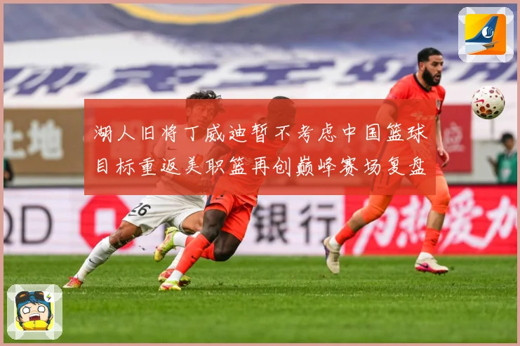 湖人旧将丁威迪暂不考虑中国篮球目标重返美职篮再创巅峰赛场复盘：最新赛事动态与深度分析