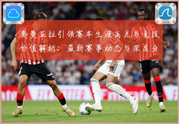 奥曼亚拉引领赛车生涯高光与竞技价值解析：最新赛事动态与深度分析