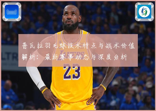 普瓦拉羽毛球技术特点与战术价值解析：最新赛事动态与深度分析