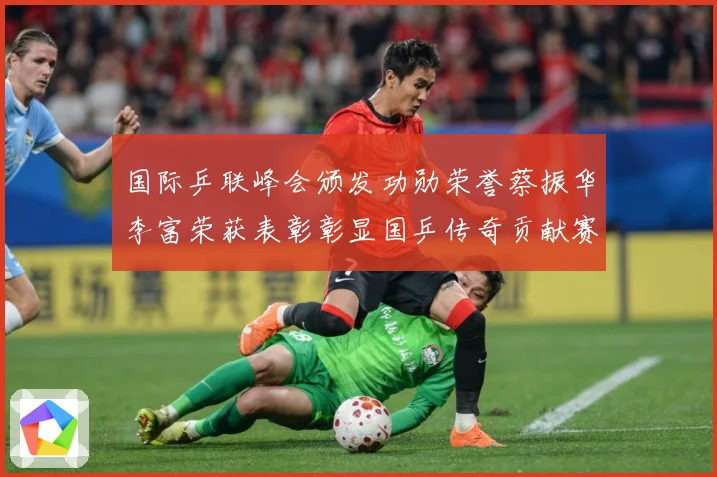 国际乒联峰会颁发功勋荣誉蔡振华李富荣获表彰彰显国乒传奇贡献赛场解读：最新赛事动态与深度分析