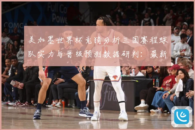 美加墨世界杯竞猜分析三国赛程球队实力与晋级预测数据研判：最新赛事动态与深度分析