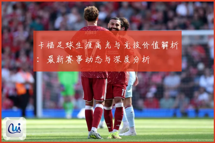 卡福足球生涯高光与竞技价值解析：最新赛事动态与深度分析