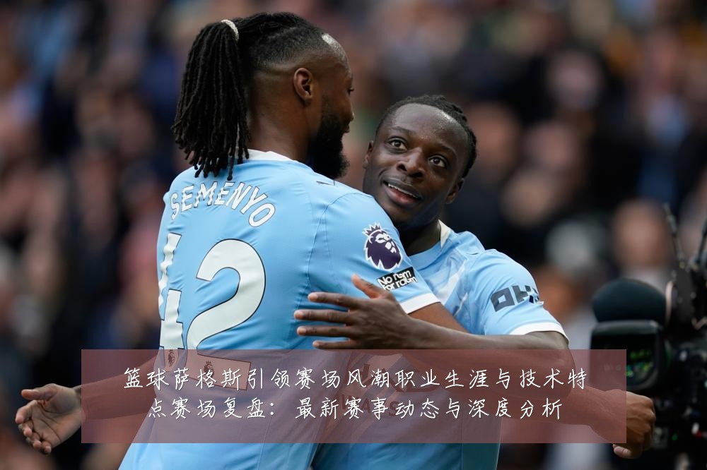 篮球萨格斯引领赛场风潮职业生涯与技术特点赛场复盘:最新赛事动态与深度分析