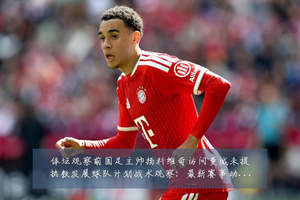 体坛观察前国足主帅扬科维奇访问曼城未提执教发展球队计划战术观察：最新赛事动态与深度分析