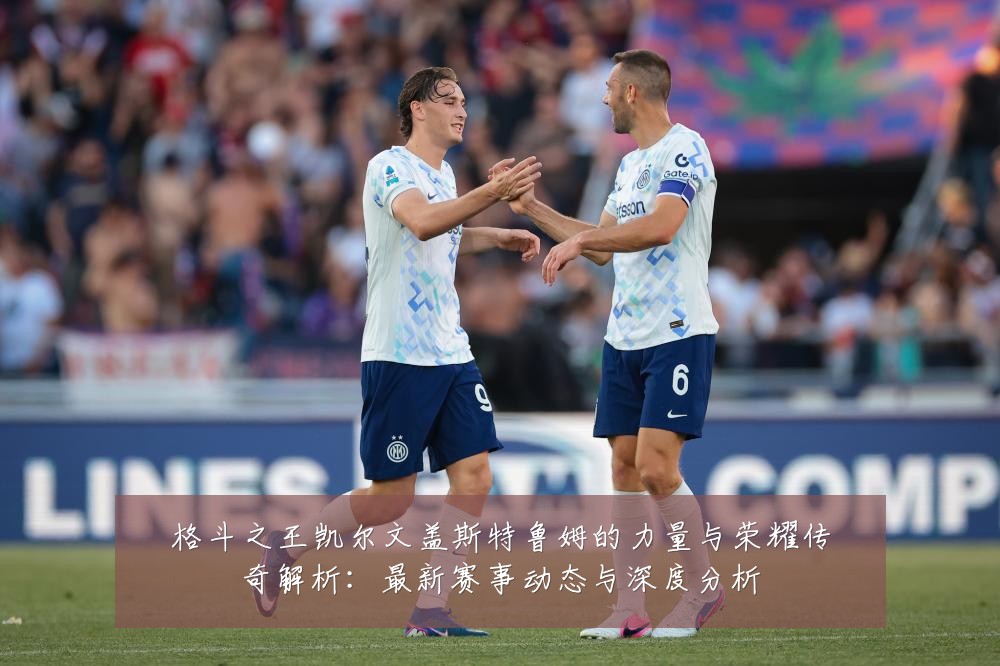 格斗之王凯尔文盖斯特鲁姆的力量与荣耀传奇解析:最新赛事动态与深度分析
