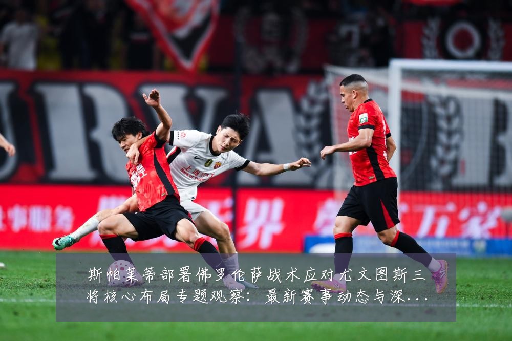 斯帕莱蒂部署佛罗伦萨战术应对尤文图斯三将核心布局专题观察:最新赛事动态与深度分析